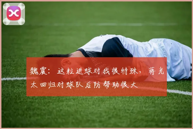 魏震：这粒进球对我很特殊，蒋光太回归对球队后防帮助很大