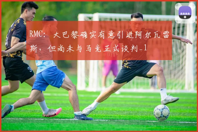 RMC：大巴黎确实有意引进阿尔瓦雷斯，但尚未与马竞正式谈判_1