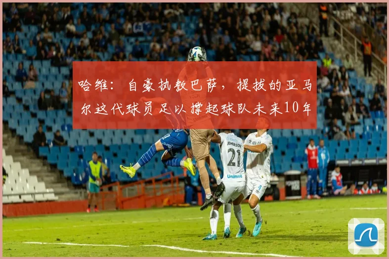 哈维：自豪执教巴萨，提拔的亚马尔这代球员足以撑起球队未来10年