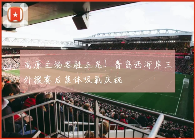 高原主场客胜玉昆！青岛西海岸三外援赛后集体吸氧庆祝